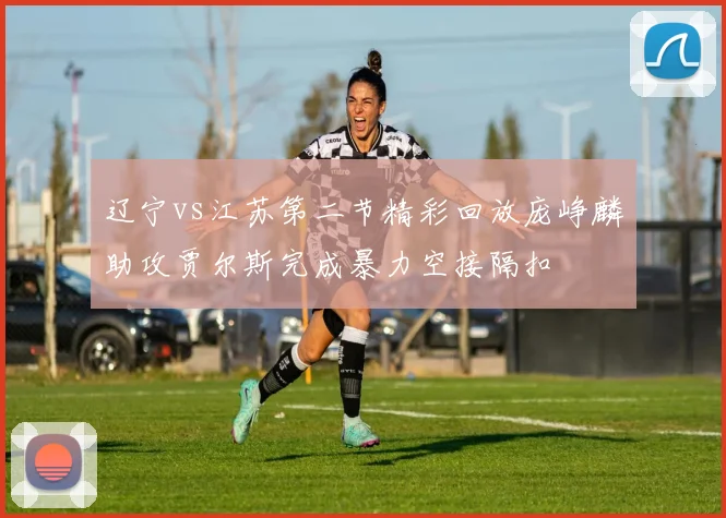 辽宁vs江苏第二节精彩回放庞峥麟助攻贾尔斯完成暴力空接隔扣