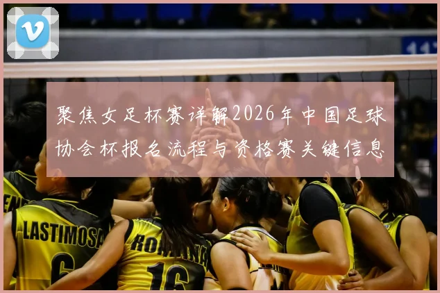 聚焦女足杯赛详解2026年中国足球协会杯报名流程与资格赛关键信息