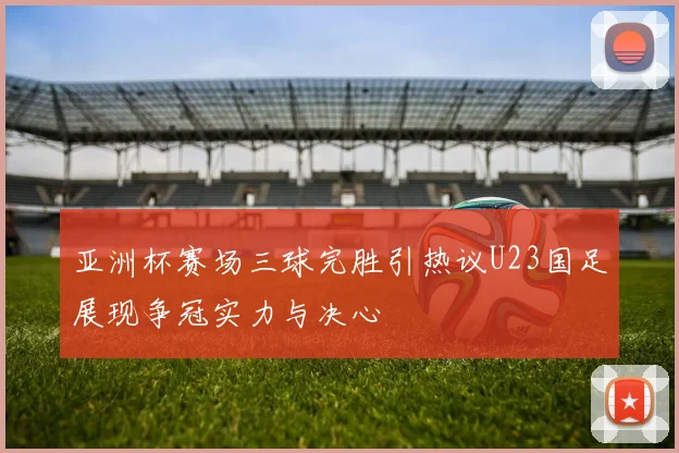 亚洲杯赛场三球完胜引热议U23国足展现争冠实力与决心