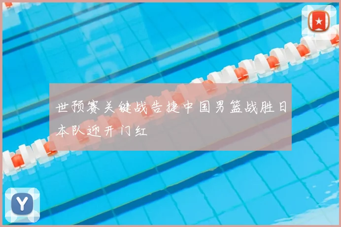 世预赛关键战告捷中国男篮战胜日本队迎开门红