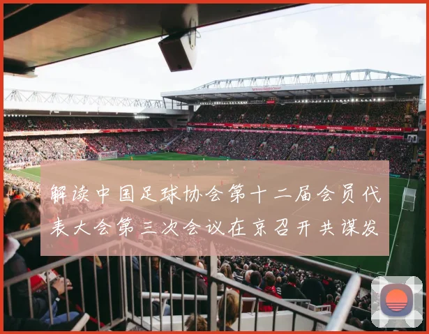 解读中国足球协会第十二届会员代表大会第三次会议在京召开共谋发展新篇章