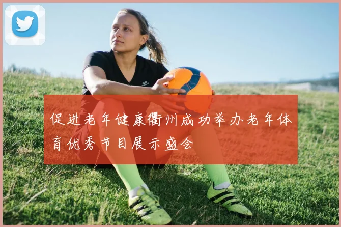 促进老年健康衢州成功举办老年体育优秀节目展示盛会