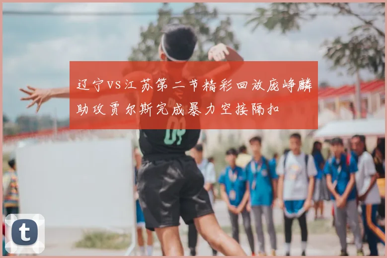 辽宁vs江苏第二节精彩回放庞峥麟助攻贾尔斯完成暴力空接隔扣