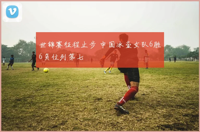 世锦赛征程止步 中国冰壶女队6胜6负位列第七