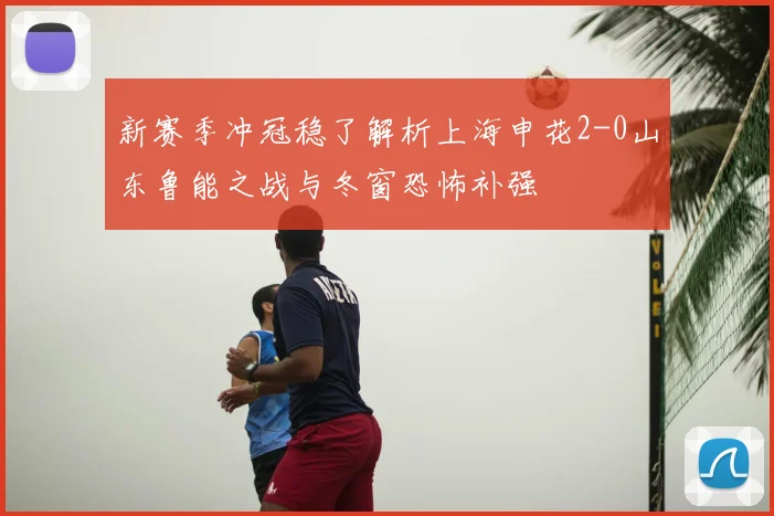 新赛季冲冠稳了解析上海申花2-0山东鲁能之战与冬窗恐怖补强