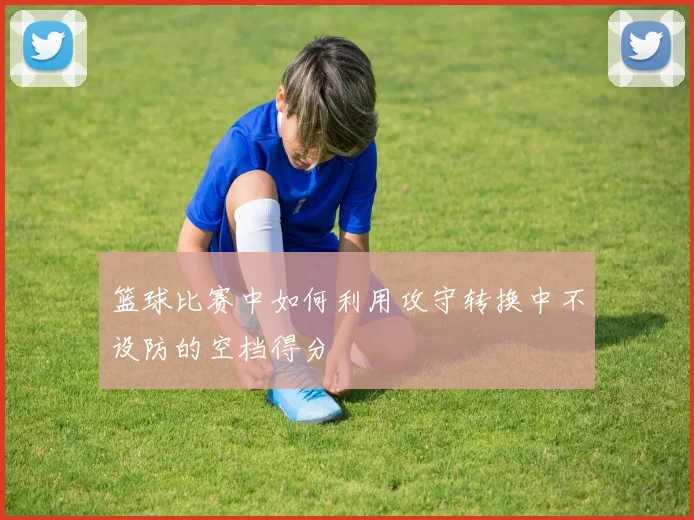 篮球比赛中如何利用攻守转换中不设防的空档得分