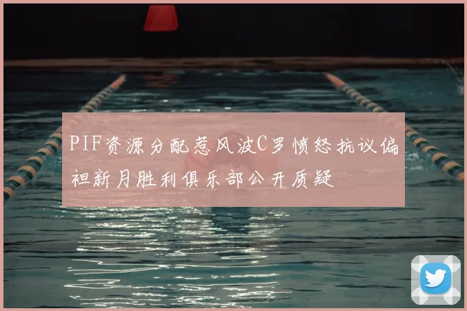 PIF资源分配惹风波C罗愤怒抗议偏袒新月胜利俱乐部公开质疑