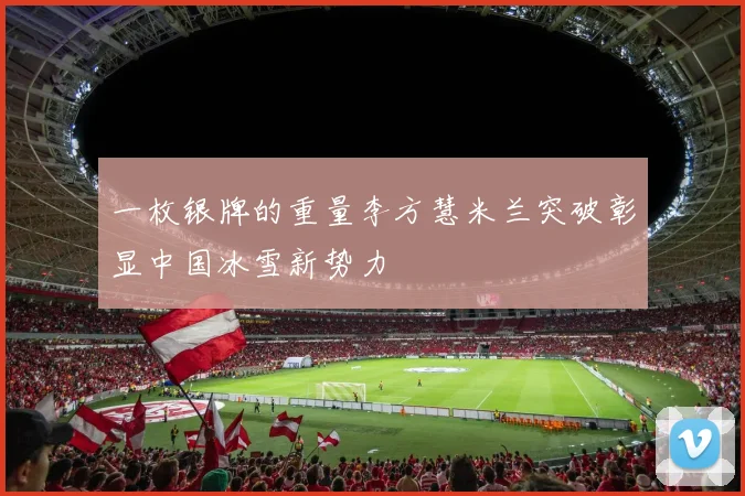 一枚银牌的重量李方慧米兰突破彰显中国冰雪新势力