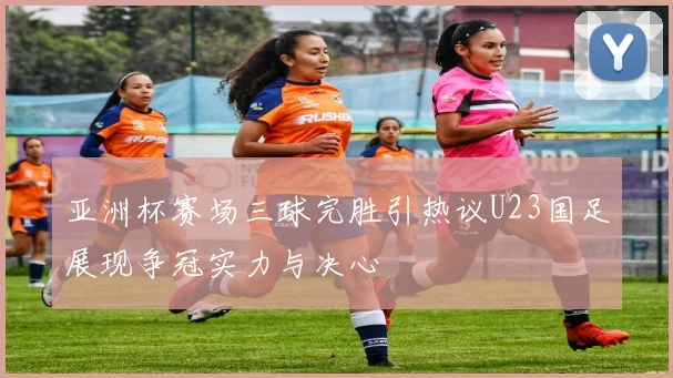 亚洲杯赛场三球完胜引热议U23国足展现争冠实力与决心