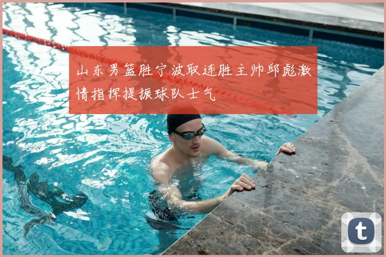 山东男篮胜宁波取连胜主帅邱彪激情指挥提振球队士气